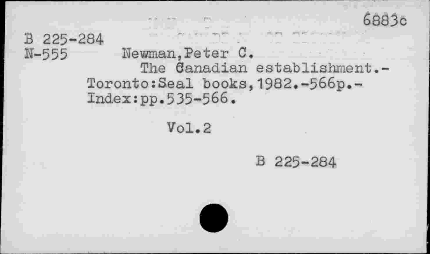 ﻿6aô3c
B 225-284	" ’ TT •
N-555 Newman,Peter C.
The éanadian establishment.-Toronto:Seal books,1982.-566p.-Index:pp.535-566.
Vol. 2
B 225-284